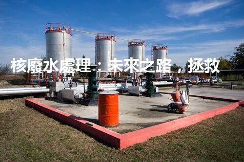 核廢水處理：未來之路，拯救地球的希望！